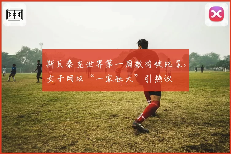 斯瓦泰克世界第一周数将破纪录，女子网坛“一家独大”引热议