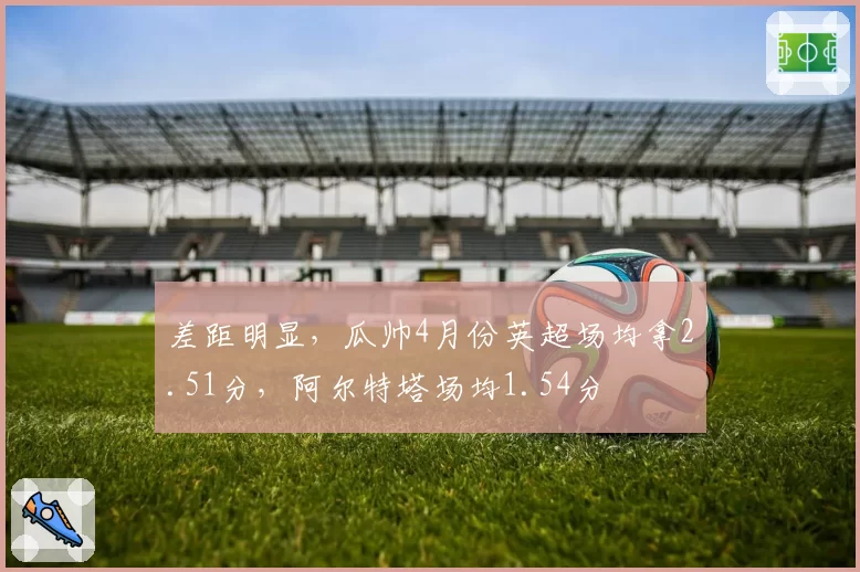 差距明显，瓜帅4月份英超场均拿2.51分，阿尔特塔场均1.54分