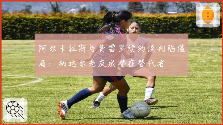 阿尔卡拉斯与费雷罗续约谈判陷僵局，纳达尔老友成潜在替代者