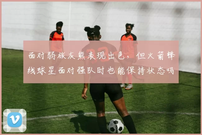 面对弱旅灰熊表现出色，但火箭锋线球星面对强队时也能保持状态吗