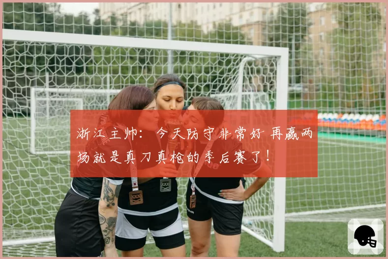 浙江主帅：今天防守非常好 再赢两场就是真刀真枪的季后赛了！