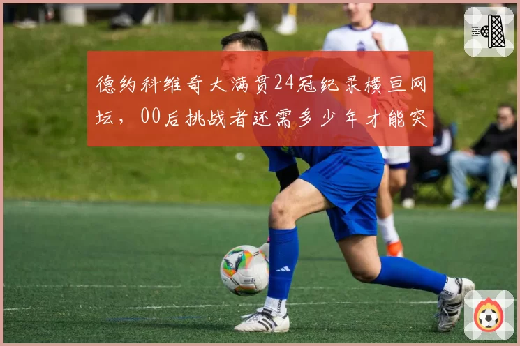 德约科维奇大满贯24冠纪录横亘网坛，00后挑战者还需多少年才能突破？