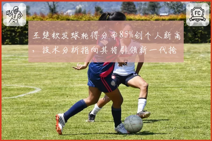 王楚钦发球轮得分率85%创个人新高，技术分析指向其将引领新一代抢攻潮流