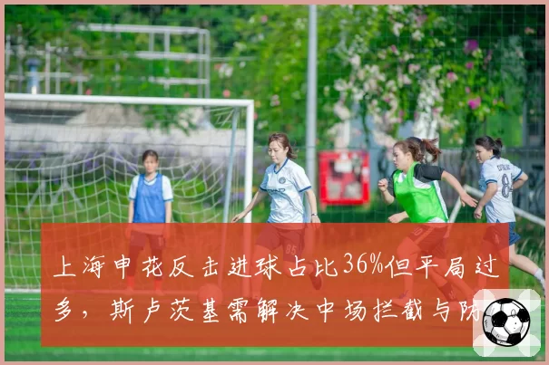 上海申花反击进球占比36%但平局过多,斯卢茨基需解决中场拦截与防线漏洞矛盾