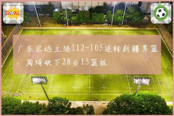 广东宏远主场112-105逆转新疆男篮，周琦砍下28分15篮板