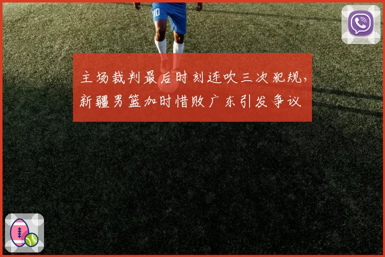 主场裁判最后时刻连吹三次犯规，新疆男篮加时惜败广东引发争议
