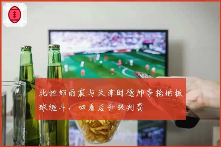 北控邹雨宸与天津时德帅争抢地板球缠斗，回看后升级判罚