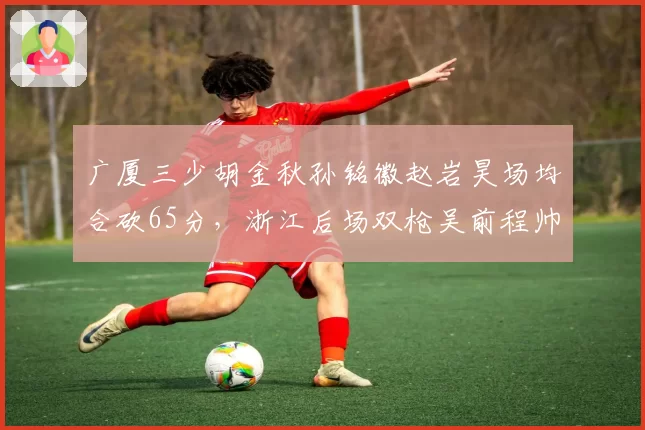 广厦三少胡金秋孙铭徽赵岩昊场均合砍65分,浙江后场双枪吴前程帅澎62分紧逼
