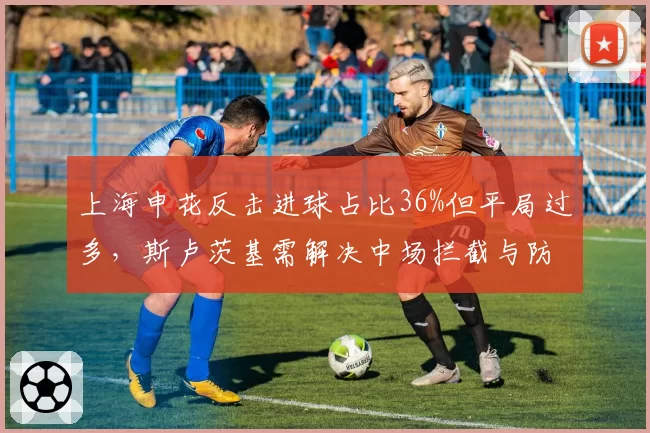 上海申花反击进球占比36%但平局过多,斯卢茨基需解决中场拦截与防线漏洞矛盾