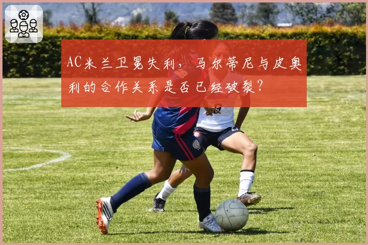 AC米兰卫冕失利，马尔蒂尼与皮奥利的合作关系是否已经破裂？