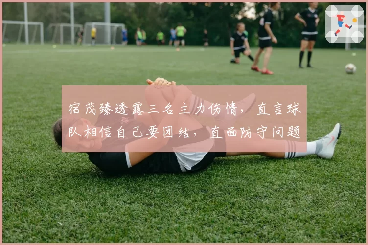 宿茂臻透露三名主力伤情，直言球队相信自己要团结，直面防守问题