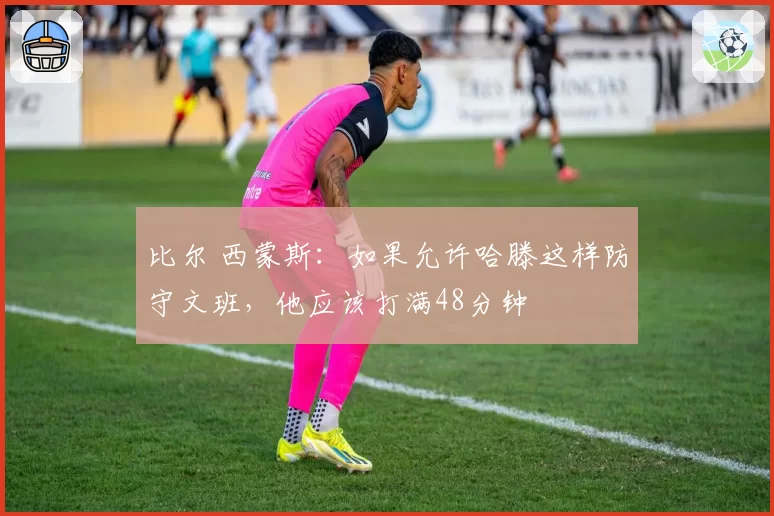 比尔 西蒙斯：如果允许哈滕这样防守文班，他应该打满48分钟