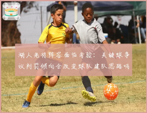 湖人老将阵容面临考验：关键球争议判罚倾向会改变球队建队思路吗？