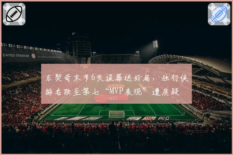 东契奇末节6失误葬送好局，独行侠排名跌至第七“MVP表现”遭质疑