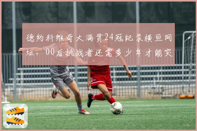 德约科维奇大满贯24冠纪录横亘网坛，00后挑战者还需多少年才能突破？