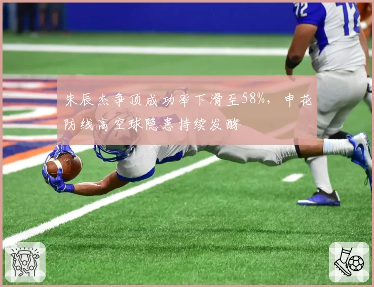 朱辰杰争顶成功率下滑至58%，申花防线高空球隐患持续发酵