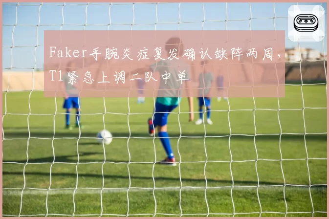 Faker手腕炎症复发确认缺阵两周，T1紧急上调二队中单