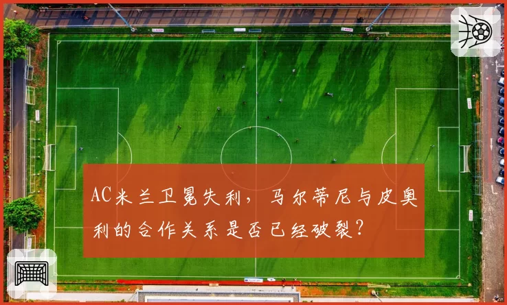 AC米兰卫冕失利，马尔蒂尼与皮奥利的合作关系是否已经破裂？