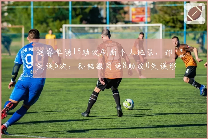赵睿单场15助攻刷新个人纪录,却失误6次,孙铭徽同场8助攻0失误形成反差