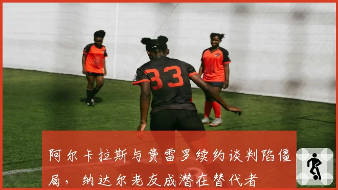 阿尔卡拉斯与费雷罗续约谈判陷僵局，纳达尔老友成潜在替代者