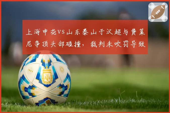 上海申花vs山东泰山于汉超与费莱尼争顶头部碰撞，裁判未吹罚导致两队队医入场冲突