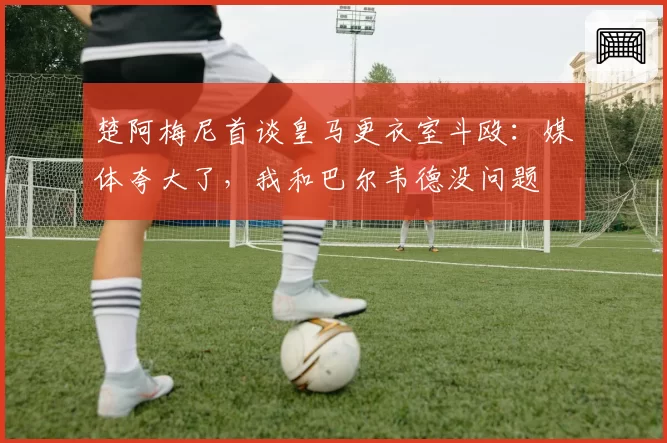 楚阿梅尼首谈皇马更衣室斗殴：媒体夸大了，我和巴尔韦德没问题