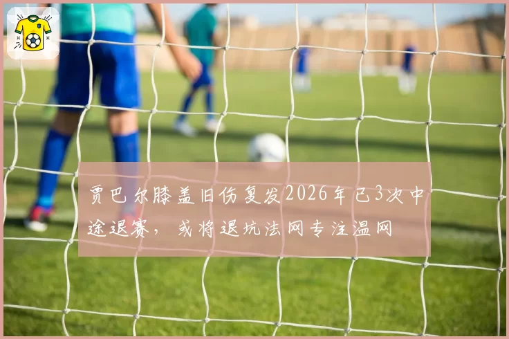 贾巴尔膝盖旧伤复发2026年已3次中途退赛，或将退坑法网专注温网