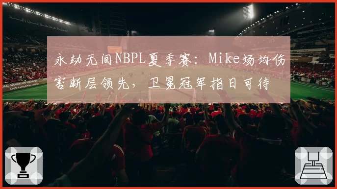 永劫无间NBPL夏季赛：Mike场均伤害断层领先，卫冕冠军指日可待