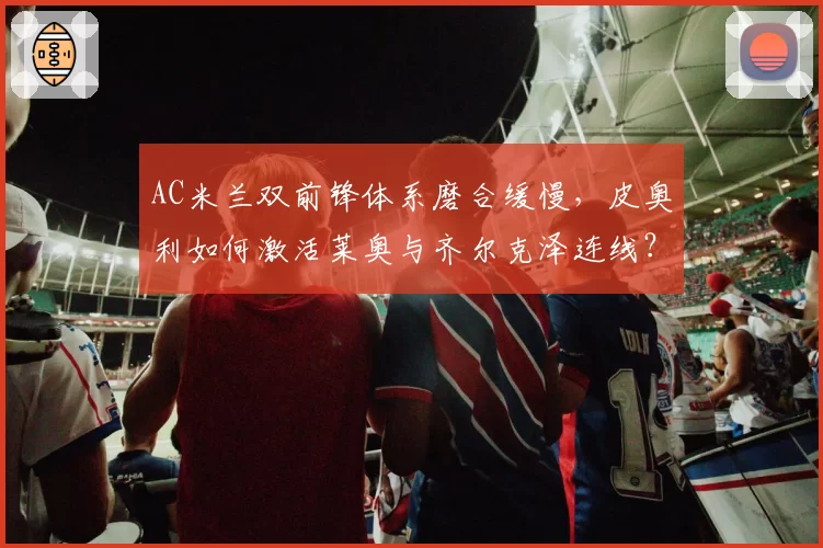 AC米兰双前锋体系磨合缓慢，皮奥利如何激活莱奥与齐尔克泽连线？
