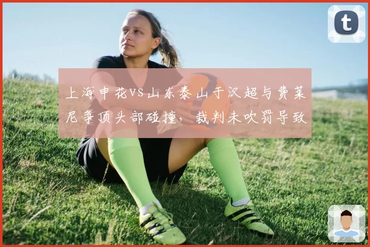 上海申花vs山东泰山于汉超与费莱尼争顶头部碰撞，裁判未吹罚导致两队队医入场冲突