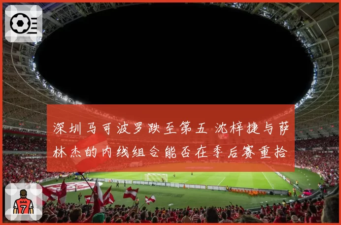 深圳马可波罗跌至第五 沈梓捷与萨林杰的内线组合能否在季后赛重拾统治力？