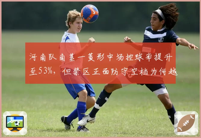 河南队南基一菱形中场控球率提升至53%，但禁区正面防守空档为何越来越大？