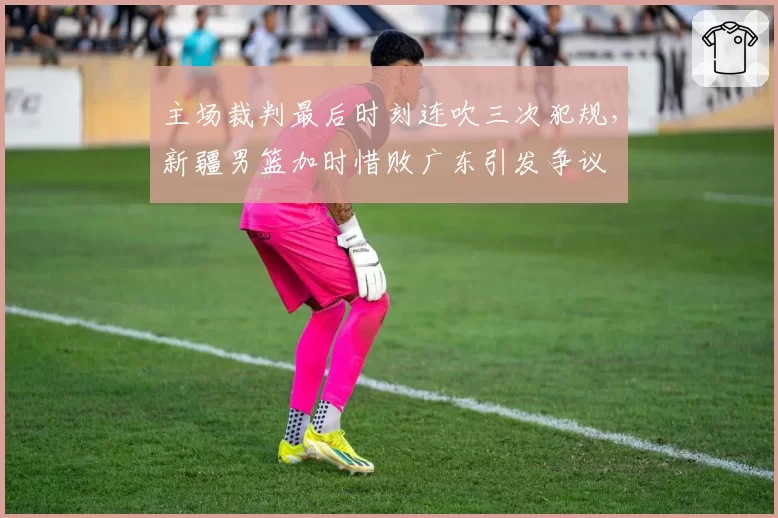 主场裁判最后时刻连吹三次犯规，新疆男篮加时惜败广东引发争议