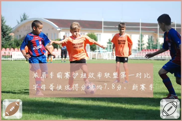 浓眉季前赛护框效率联盟第一对比字母哥快攻得分场均7.8分,新赛季禁区之王数据前瞻