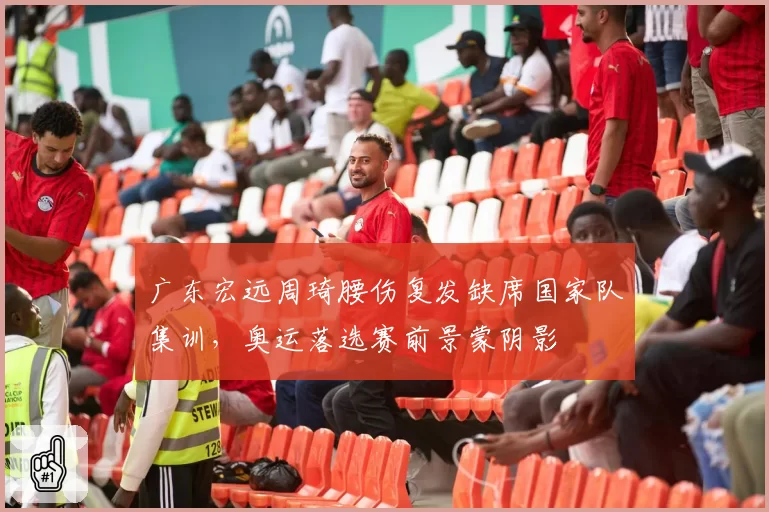 广东宏远周琦腰伤复发缺席国家队集训，奥运落选赛前景蒙阴影