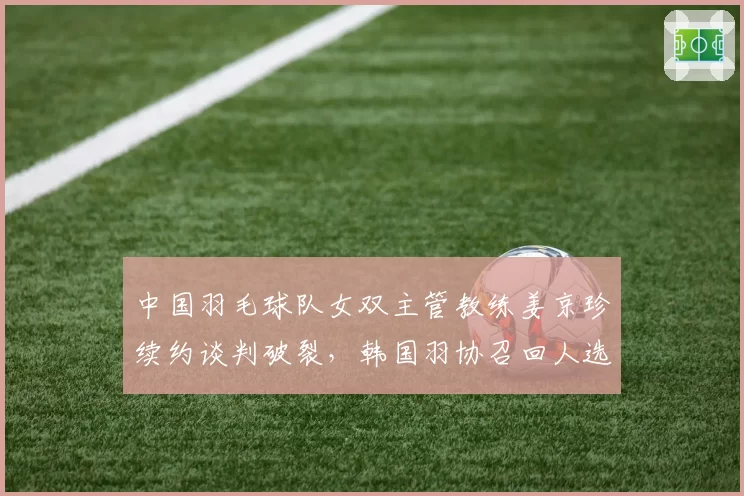 中国羽毛球队女双主管教练姜京珍续约谈判破裂，韩国羽协召回人选待定
