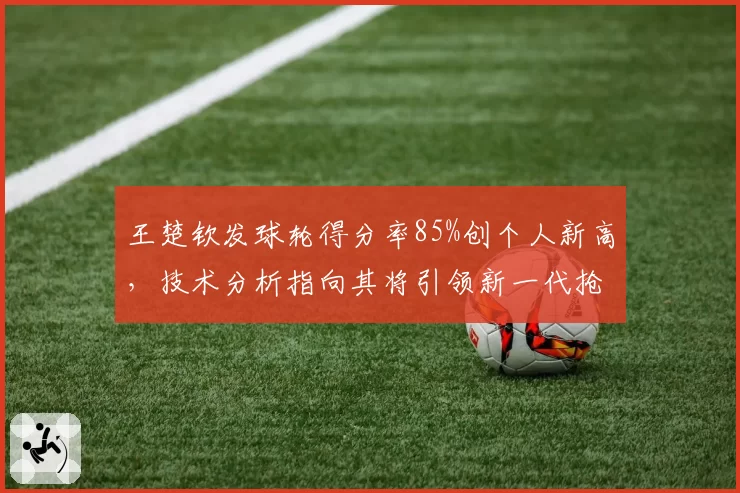 王楚钦发球轮得分率85%创个人新高，技术分析指向其将引领新一代抢攻潮流