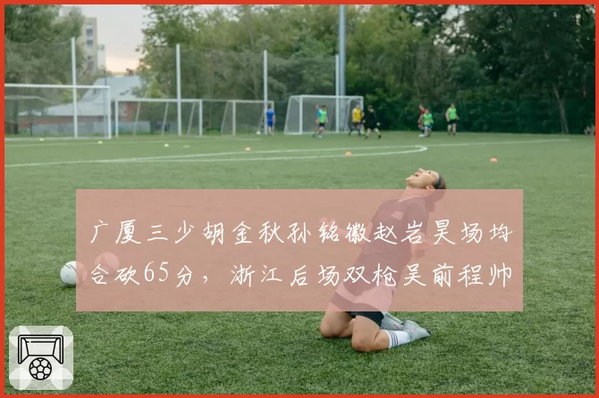 广厦三少胡金秋孙铭徽赵岩昊场均合砍65分,浙江后场双枪吴前程帅澎62分紧逼