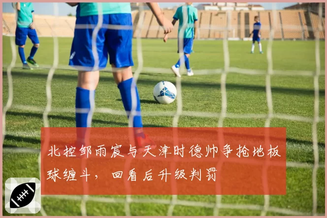 北控邹雨宸与天津时德帅争抢地板球缠斗，回看后升级判罚