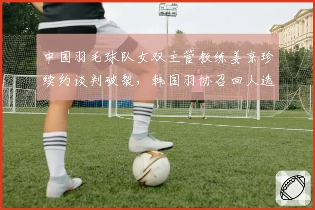 中国羽毛球队女双主管教练姜京珍续约谈判破裂，韩国羽协召回人选待定