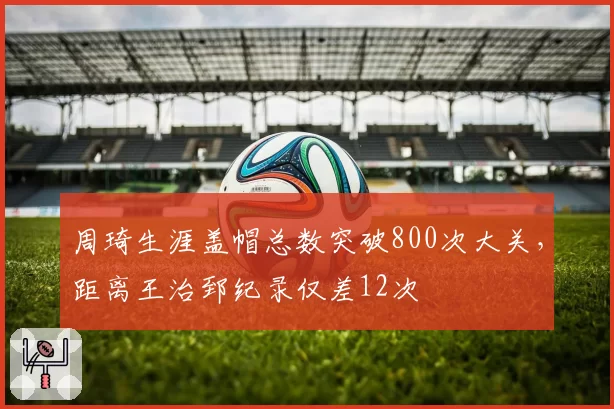 周琦生涯盖帽总数突破800次大关,距离王治郅纪录仅差12次