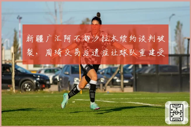 新疆广汇阿不都沙拉木续约谈判破裂，周琦交易后遗症让球队重建受阻