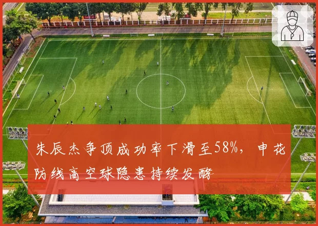 朱辰杰争顶成功率下滑至58%，申花防线高空球隐患持续发酵