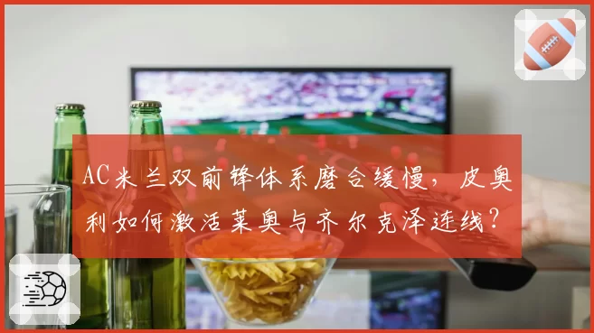 AC米兰双前锋体系磨合缓慢，皮奥利如何激活莱奥与齐尔克泽连线？