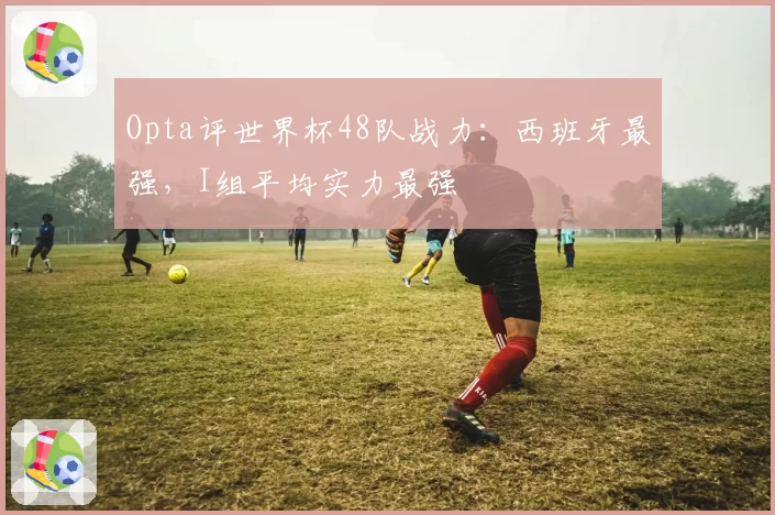 Opta评世界杯48队战力:西班牙最强,I组平均实力最强