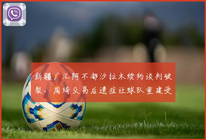 新疆广汇阿不都沙拉木续约谈判破裂，周琦交易后遗症让球队重建受阻