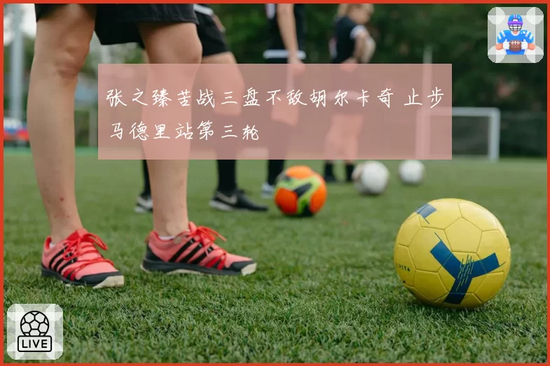 张之臻苦战三盘不敌胡尔卡奇 止步马德里站第三轮