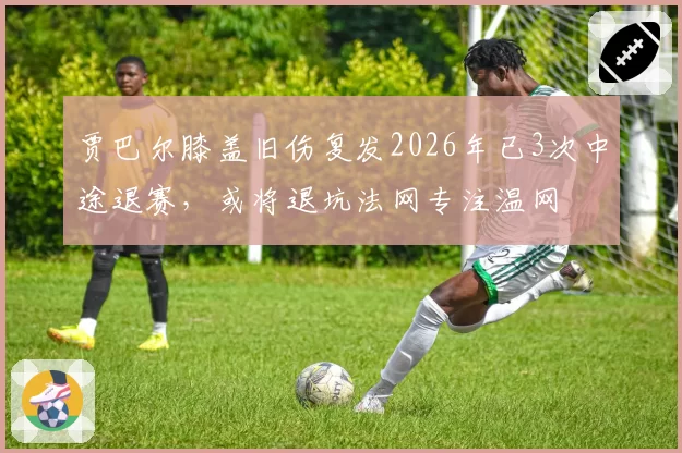 贾巴尔膝盖旧伤复发2026年已3次中途退赛，或将退坑法网专注温网