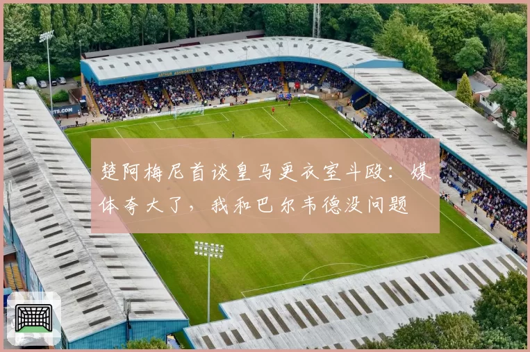 楚阿梅尼首谈皇马更衣室斗殴：媒体夸大了，我和巴尔韦德没问题