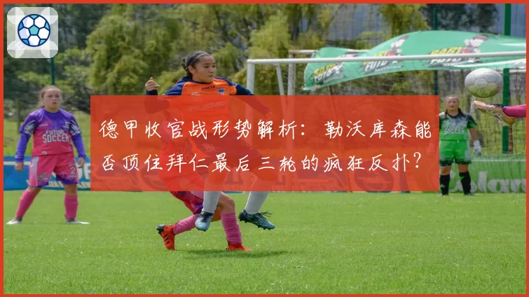 德甲收官战形势解析：勒沃库森能否顶住拜仁最后三轮的疯狂反扑？